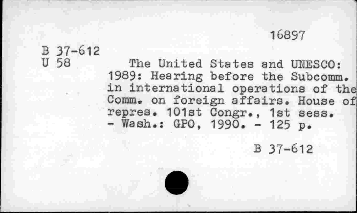 ﻿16897
B 37-612
U 58	The United States and UNESCO:
1989: Hearing before the Subcomm, in international operations of th Comm, on foreign affairs. House o repres. 1O1st Congr., 1st sess.
- Wash.: GPO, 1990. - 125 p.
B 37-612